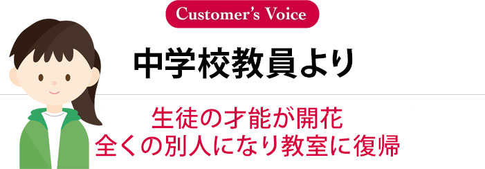 中学校教員より「生徒の才能が開花。全くの別人になる」